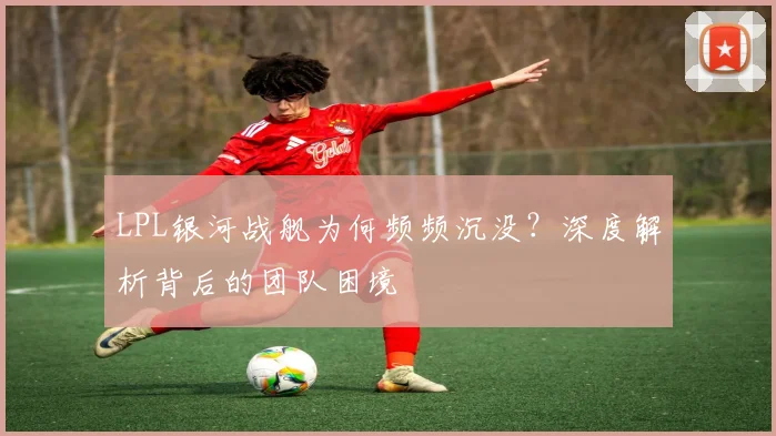 LPL银河战舰为何频频沉没？深度解析背后的团队困境