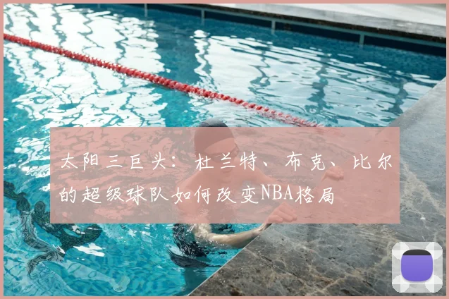 太阳三巨头：杜兰特、布克、比尔的超级球队如何改变NBA格局
