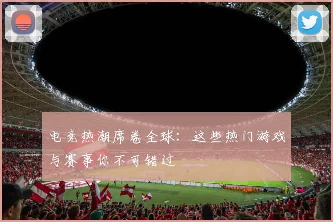 电竞热潮席卷全球：这些热门游戏与赛事你不可错过