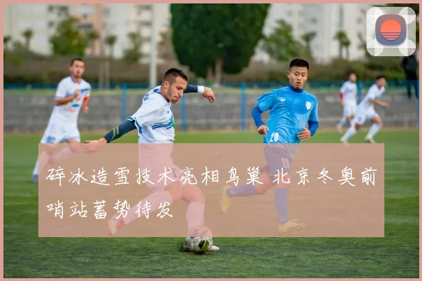 碎冰造雪技术亮相鸟巢 北京冬奥前哨站蓄势待发