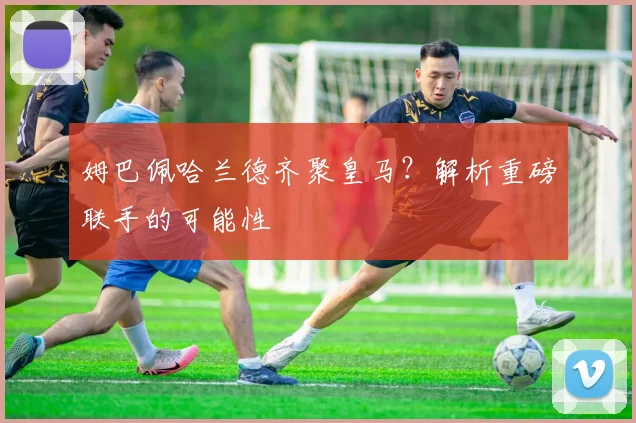 姆巴佩哈兰德齐聚皇马?解析重磅联手的可能性