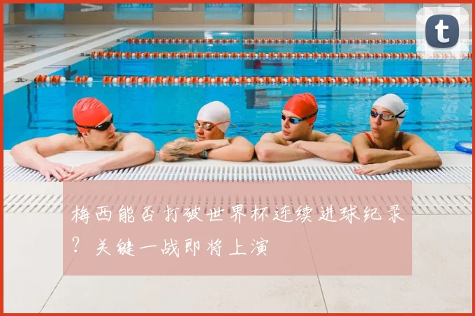 梅西能否打破世界杯连续进球纪录?关键一战即将上演